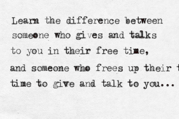 Learn the difference between someone who gives and talks to you in their free time, and someone who frees up their time time to give and talk to you... 