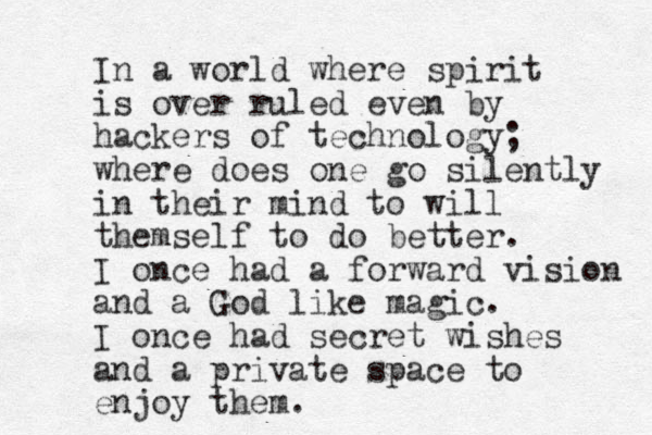 In a world where spirit is over ruled even by hackers of technology; where does one go silently in their mind to will themself to do better. I once had a forward vision and a God like magic. I once had secret wishes and a private space to enjoy them. 