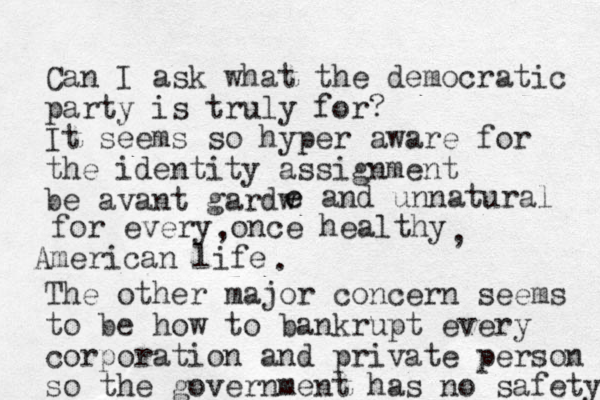 Can I ask what the democratic party is truly for? It seems so hyper aware for the identity assignment be avant gardw e e and unnatural for every once healthy American life , , . The other major concern seems to be how to bankrupt every corporation and private person so the government has no safety 