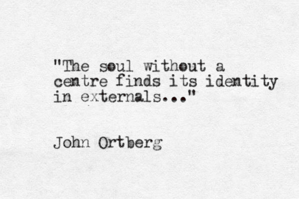 "The soul without a centre finds its identity in externals..." John Ortberg