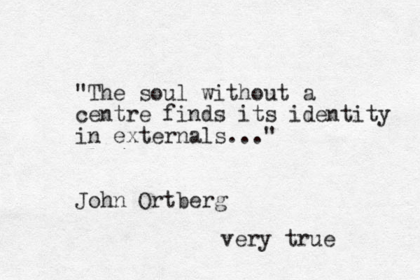 "The soul without a centre finds its identity in externals..." John Ortberg very true