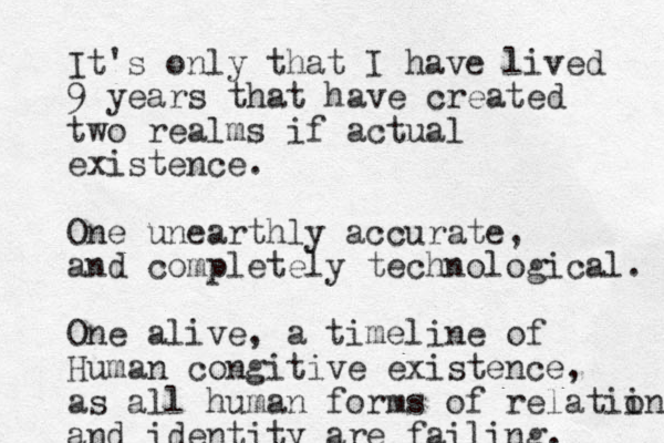 It's only that I have lived 9 years that have created two realms if actual existence. One unearthly accurate, and completely technological. One alive, a timeline of Human congitive existence, as all human forms of relatii on and identity are failing. 