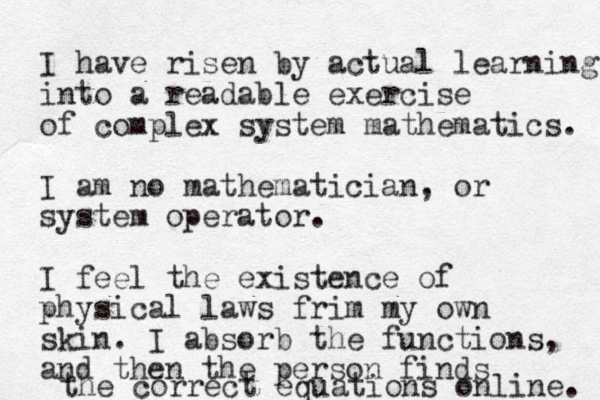 I have risen by actual learning into a readable exercise of complex system mathematics. I am no mathematician, or system operator. I feel the existence of physical laws frim my own skin. I absorb the functions, and then the person finds the correct equations online. 