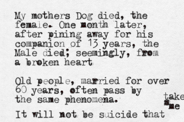 My mothers Dog died, the female. One month later, after pining away for his companion of 13 years, the Male died; seemingly, from a broken heart Old people, married for over 60 years, often pass by the same phenomena. It will not be suicide that takes s me 