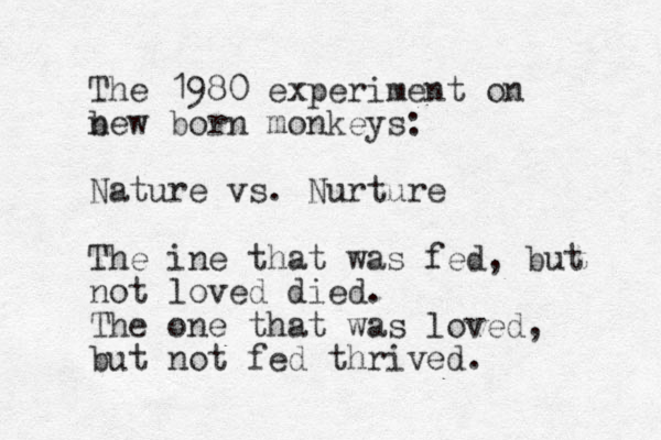 The 1980 experiment on bew n born monkeys: Nature vs. Nurture The ine that was fed, but not loved died. The one that was loved, but not fed thrived.