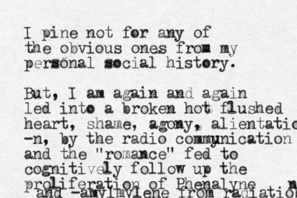I pine not for any of the obvious ones from my personal social history. But, I am again and again led into a broken hot flushed heart, shame, agony, alientatio -n, by the radio commy u unication and the "romance" fed to cognitively follow up the proliferation of Phenalyne and -amylmylene from radiatiob n 