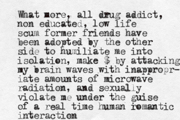 What more, all drug addict, non educated, low life scum former friends have been adopted by the other side to humiliate me into isolation, make $ by attacking my brain waves with inappropr- iate amounts of microwave radiation, and sexually violate me under the guise of a real time human i romantic interaction