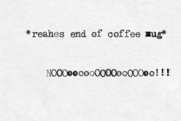 *reahes end of coffee mug* NOOOoooooOOOOooOOOoo!!! 