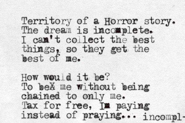 Territory of a Horror story. The dream is incomplete. I can't collect the best things, so they get the best of me. How would it be? To bee X me without being chained to only me. Tax for free, Im paying instead of praying... incompl- 