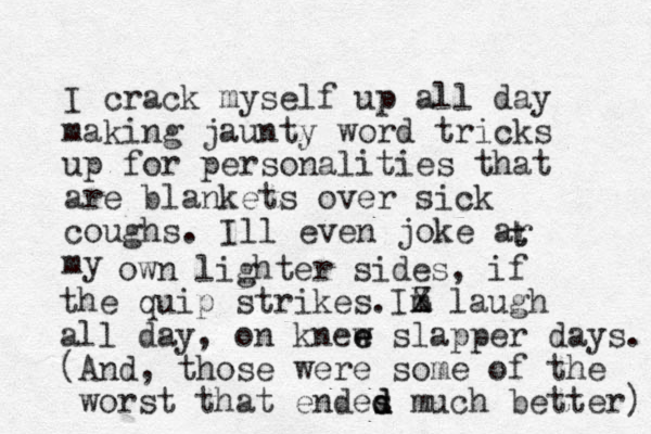 I crack myself up all day making jaunty word tricks up for personalities that are blankets over sick coughs. Ill even joke ar my t t own lighter sides, if m the quip strikes.IZ X laugh all day, on knew e e slapper days. (And, those were some of the worst that endes d d d much better) 