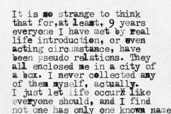 It is so strange to think that for at least , , 9 years everyone I have met by real life introduction, or w e e even acting circumstance, have been pseudo relations. They all enclosed me in a city of a box. I never collected any of them myself, actually. I just let life occurr X lu ike everyone should, and I find not one has only one known name 
