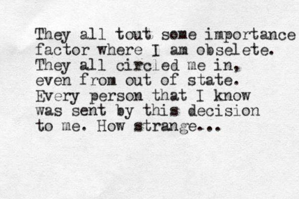 They all tout some importance factor where I am obselete. They all circled me in, even from out of state. Every person that I know was sent by this decision to me. How strange... 