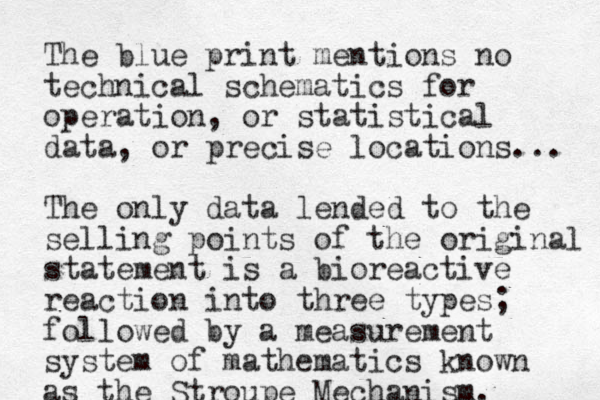 The blue print mentions no technical schematics for operation, or statistical data, or precise locations... The only data lended to the selling points of the original statement is a bioreactive reaction into three types; followed by a measurement system of mathematics known as the Stroupe Mechanism.