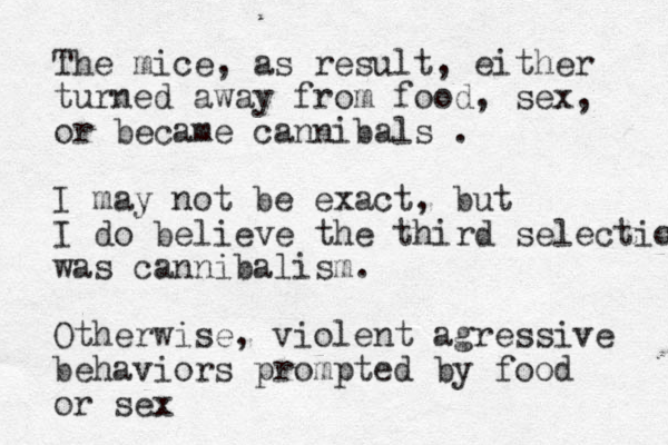 The mice, as result, either turned away from food, sex, or became cannibals . I may not be exact, but I do believe the third selection was cannibalism. Otherwise, violent agressive behaviors prompted by food or sex