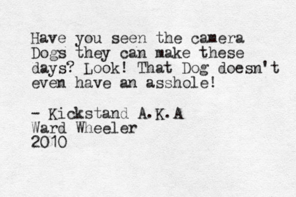 Have you seen the camera Dogs they can make these days? Look! That Dog doesn't even have an asshole! - Kickstand A.K.A Ward Wheeler 2010