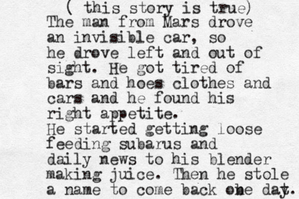The man from Mars drove an invisible car, so he drove left and out of sight. He got tired of bars and hoes clothes and cars and he found his right appetite. He started getting loose feeding subarus and daily news to his blender making juice. Then he stole a name to come back ob ne dat y... ( this story is true) 