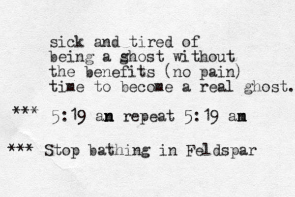 sick and tired of being a s ghost without the benefits (no pain) time to become a real ghost. 5:19 an m n n repeat 5:19 an m m *** *** Stop bathing in Feldspar 