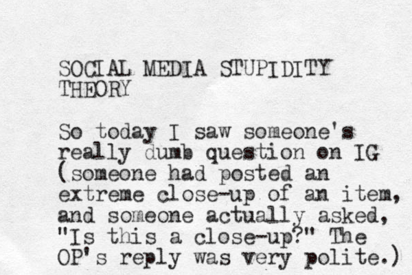 SOCIAL MEDIA STUPIDITY THEORY So today I saw someone's really dumb question on IG (someone had posted an extreme close-up of an item, and someone actually asked, "Is this a close-up?" The OP's reply was very polite.) 