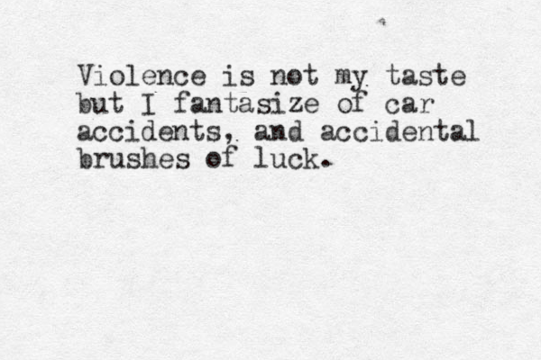 Violence is not my taste but I fantasize of car accidents , and accidental brushes of luck. 