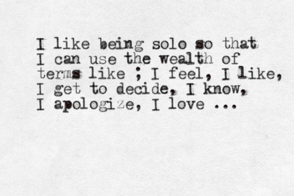 I like being solo so that I can use the wealth of terms like ; I feel, I like, I get to decide, I know, I apologize, I love ... 