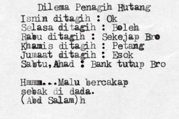 Dilema Penagih Hutang Isnin ditagih : Ok Selasa ditagih : Boleh Rabu ditagih : Sekejap Bro Khamis ditagih : Petang Jumaat ditagih : Esok Sabtu,Ahad : Bank tutup Bro Hmmm...Malu bercakap sebak di dada. (Abd Salam)h 