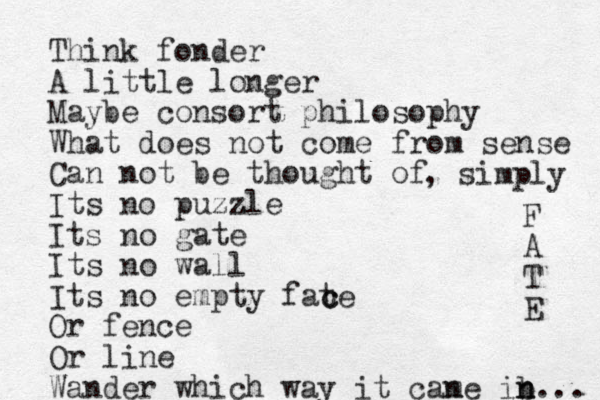 Think fonder A little longer Maybe consort philosophy What does not come from sense Can not be thought of Its no puzzle Its no gate Its no wall Its no empty fate Or fence Or line Wander which way it can me ib n n... F A T E , simply c c 