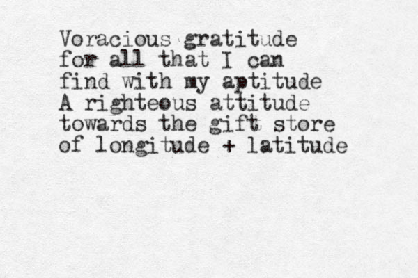 Voracious gratitude for all that I can find with my aptitude A righteous attitude towards the gift store of longitude + latitude 
