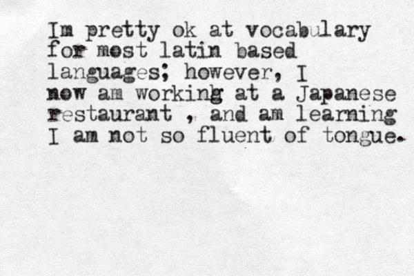 Im pretty ok at vocabulary for most latin based languages; however, I now am workinh g g at a Japanese restaurant , and am learning I am not so fluent of tongue. 