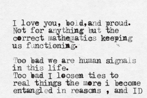 I love you, bold and , proud. Not for anything but the correct mathematics keeping us functioning. Too bad we are human signals in this life. Too bad I loosen ties to real things the morz e i become entangled in reasons , and ID 