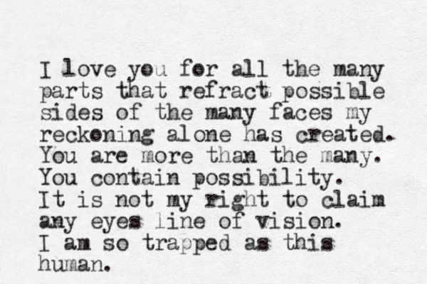 I love you for all the many parts that refract possible sides of the many faces my reckoning alone has created. You are more than the many. You contain possibility. It is not my right to claim any eyes line of vision. I am so trapped as this human. 