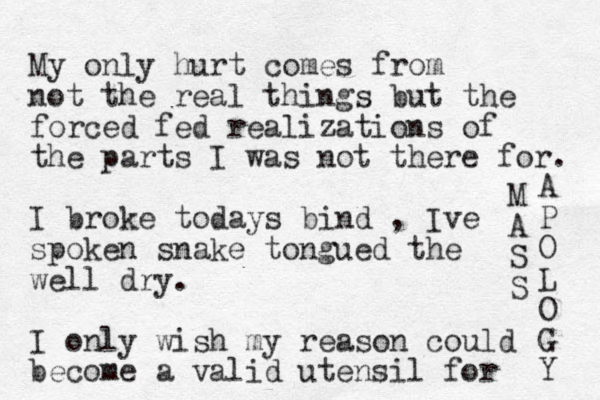 My only hurt comes from not the real things but the forced fed realizations of the parts I was not there for. I broke todays bind , Ive spoken snake tongued the well dry. I only wish my reason could become a valid utensil for M A S S A P O L O G Y 