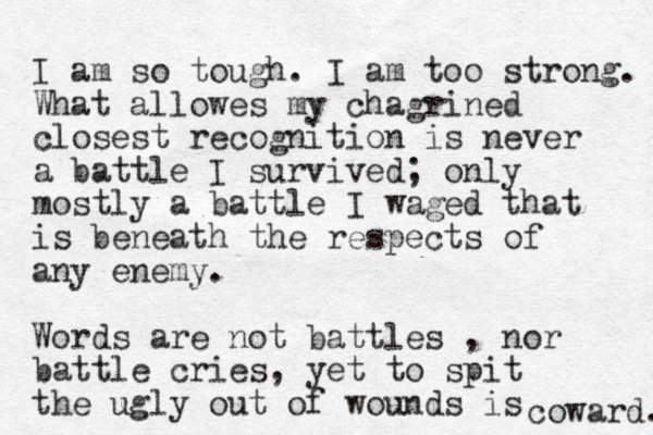 I am so tough. I am too strong. What allowes my chagrined closest recognition is never a battle I survived; only mostly a battle I waged that is beneath the respects of any enemy. Words are not battles , nor battle cries, yet to spit the ugly out of wounds is coward. 