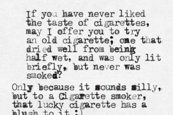 If you have never liked the taste of cigarettes, may I offer you to try a n old cigarette; one that dried well from beinh g g half wet, and was only lit briefly, but never was smokes d d? Only because it sounds silly, but to a Cigarette smoker, that lucky cigarette has a blush to it ;)