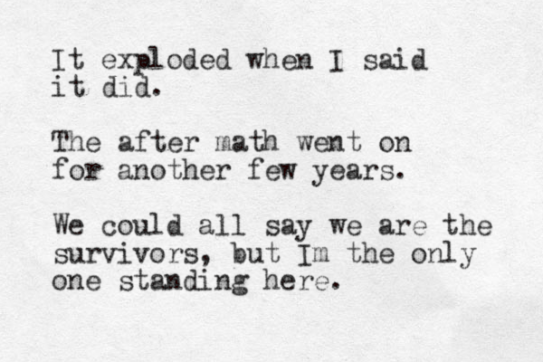 It exploded when I said it did. The after math went on for another few years. We could all say we are the survivors, but Im the only one standing here. 