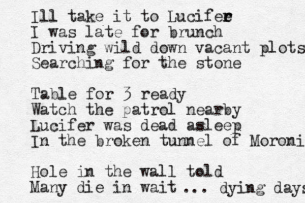 Ill take it to Lucifee r r I was late for brunch Driving wild down vacant plots Searching for the stone Table for 3 ready Watch the patrol nearby Lucifer was dead asleep In the broken tunnel of Moroni Hole in the wall told Many die in wait ... dying days 