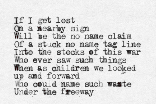 If I get lost On a nearby sign Will be the no name claim Of a stuck no name tag line Into the stocks of this war Who ever saw such things When as children we looked up and forward Who could name such waste Under the freeway