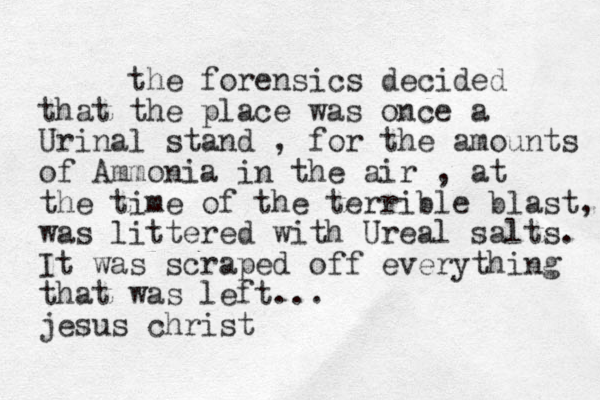 the forensics decided that the place was once a Urinal stand , for the amounts of Ammonia in the air , at the time of the terrible blast, was littered with Ureal salts. It was scraped off everything that was left... jesus christ