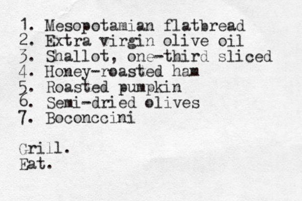 1. Mesopotamian flatbread 2. Extra virgin olive oil 3. Shallot, one-third sliced 4. Honey-roasted ham 5. Roasted pumpkin 6. Semi-dried olives 7. Boconccini Grill. Eat.