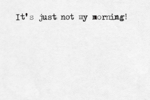 It's just not my morning! 
