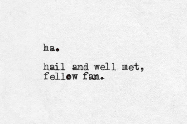 ha. hail and well met, fellow fan.