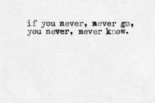if you never , never go, you never, never know. 