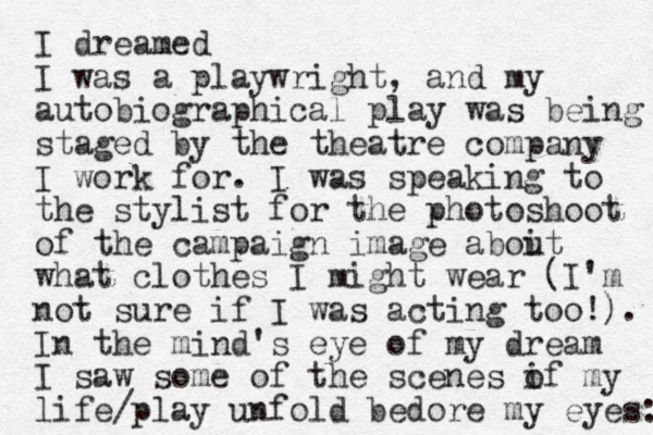 I dreamed I was a playwright, and my autobiographical play was being staged by the theatre company I work for. I was speaking to the stylist for the photoshoot of the campaign image aboit u what clothes I might wear (I'm not sure if I was acting too!). In the mind's eye of my dream I saw some of the scenes if my o life/play unfo ld bedore my eyes: 