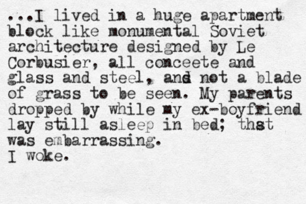 ...I lived in a huge apartment block like monumental Soviet architecture designed by Le Corbusier, all conceete and glass and steel, a s nd d not a blade of grass to be seen. My parents dropped by while my ex-boyfriend lay still asleep in bed; thst was embarrassing. I woke. a 