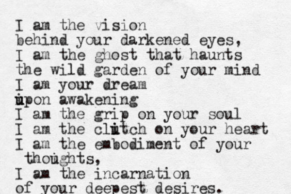 I am the vision behind your darkened eyes, I am the ghost that haunts the wild garden of your mind I am your dream ipon u u awakening I am the grip on your soul I am the clitch u i on your heart I am the embodiment of your thoights u , I am the incarnation of your deepest desires. 
