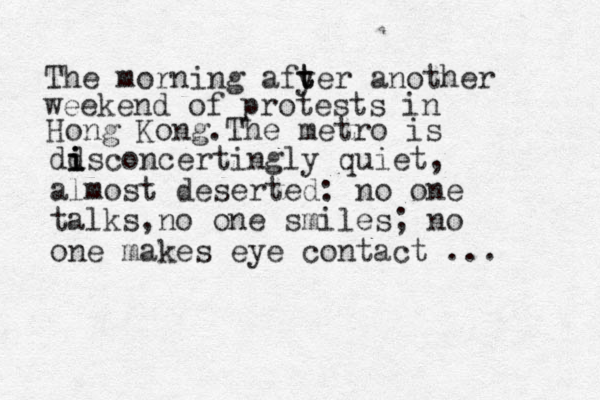 The morning afy t ter another weekend of protests in Hong Kong.The metro is dd i i isconcertingly quiet, almost deserted: no one talks,no one smiles; no one makes eye contact ...