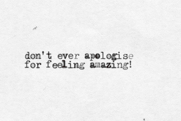 don't ever apologise for feeling amazing!