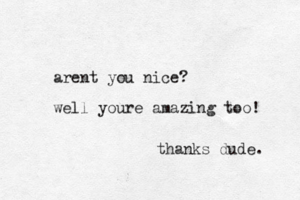 arent you nice? well youre amazing too! thanks dude. 