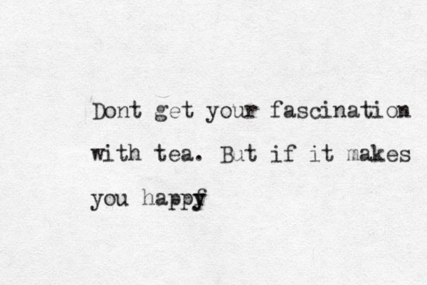 Dont get your fascination with tea. But if it makes you happf y y
