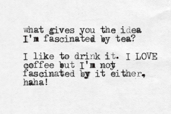 what gives you the idea I'm fascinated by tea? I like to drink it. I LOVE coffee but I'm noy t fascinated by it either. , haha!