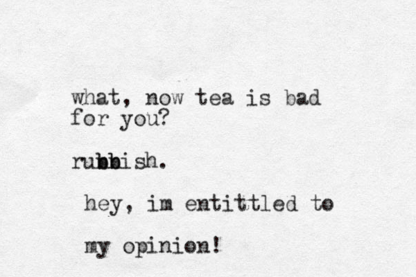 what, now tea is bad for you? runnish. b b b b hey, im entittled to my opinion!